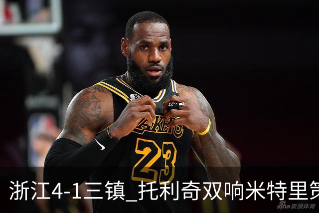 浙江4-1三镇 托利奇双响米特里策无解一条龙+传射李昂飞踹直红